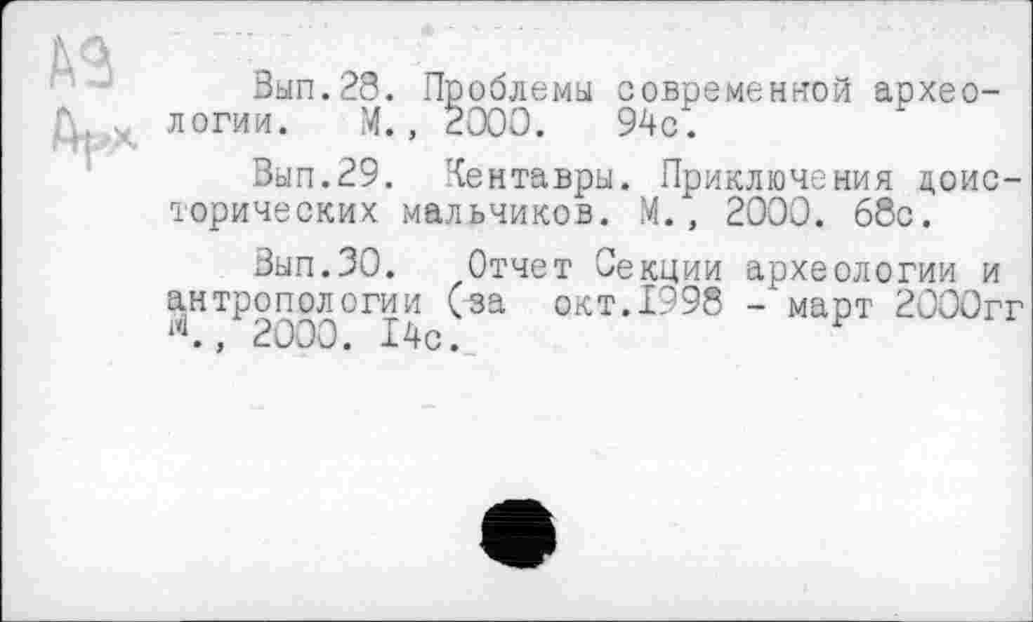 ﻿№ Д^х
Вып.28. Проблемы современной археологии. М., 2000.	94с.
Вып.29. Кентавры. Приключения доисторических мальчиков. М., 2000. 68с.
Вып.ЗО. Отчет Секции археологии и антропологии (за окт.1998 - март 2000гг , 2000. 14с.